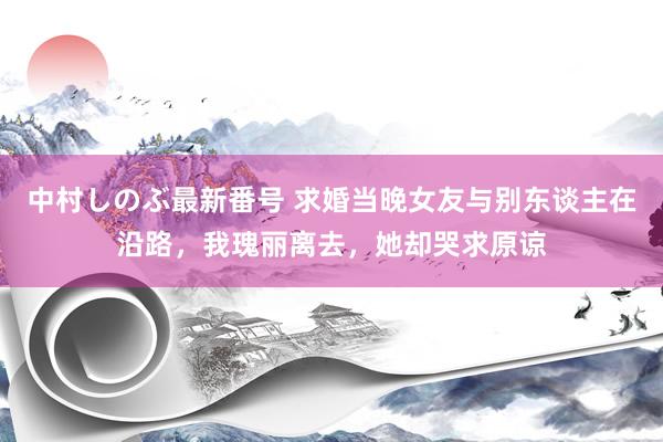 中村しのぶ最新番号 求婚当晚女友与别东谈主在沿路，我瑰丽离去，她却哭求原谅