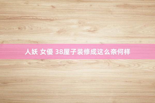 人妖 女優 38屋子装修成这么奈何样