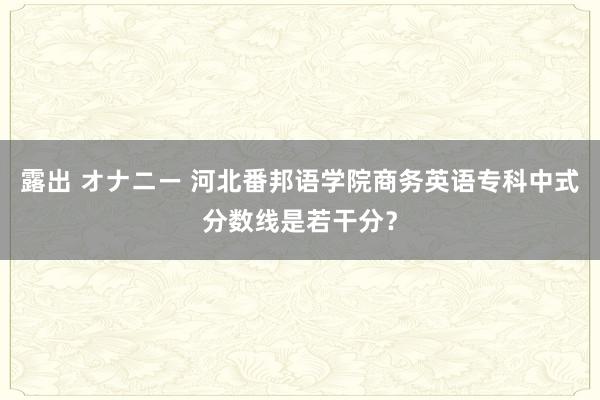 露出 オナニー 河北番邦语学院商务英语专科中式分数线是若干分？