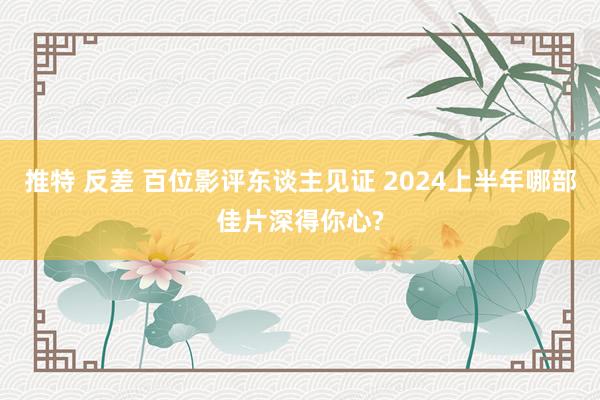 推特 反差 百位影评东谈主见证 2024上半年哪部佳片深得你心?