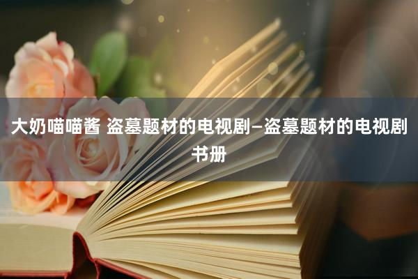 大奶喵喵酱 盗墓题材的电视剧—盗墓题材的电视剧书册