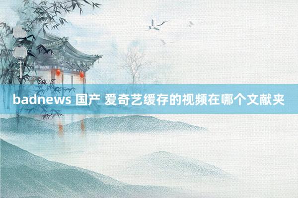 badnews 国产 爱奇艺缓存的视频在哪个文献夹