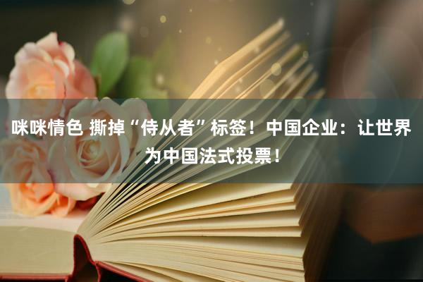 咪咪情色 撕掉“侍从者”标签！中国企业：让世界为中国法式投票！