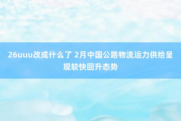 26uuu改成什么了 2月中国公路物流运力供给呈现较快回升态势