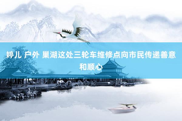 婷儿 户外 巢湖这处三轮车维修点向市民传递善意和顺心