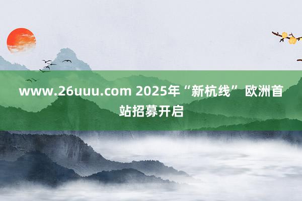 www.26uuu.com 2025年“新杭线” 欧洲首站招募开启