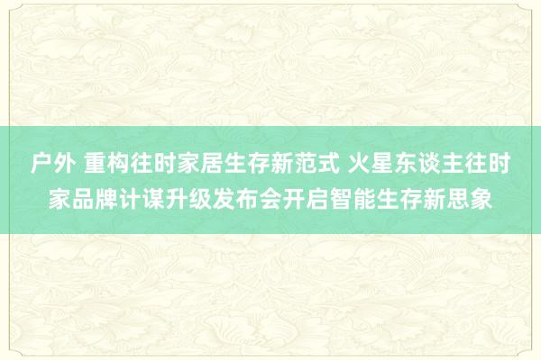 户外 重构往时家居生存新范式 火星东谈主往时家品牌计谋升级发布会开启智能生存新思象