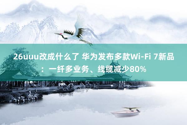 26uuu改成什么了 华为发布多款Wi-Fi 7新品：一纤多业务、线缆减少80%