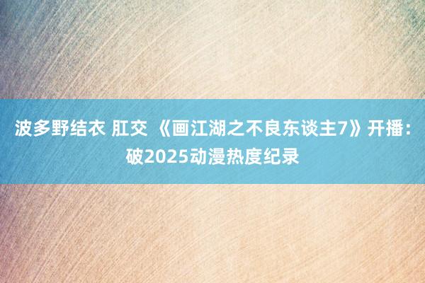 波多野结衣 肛交 《画江湖之不良东谈主7》开播：破2025动漫热度纪录