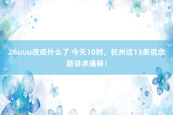 26uuu改成什么了 今天10时，杭州这13条说念路讲求通畅！
