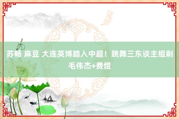苏畅 麻豆 大连英博踏入中超！跳舞三东谈主组剩毛伟杰+费煜