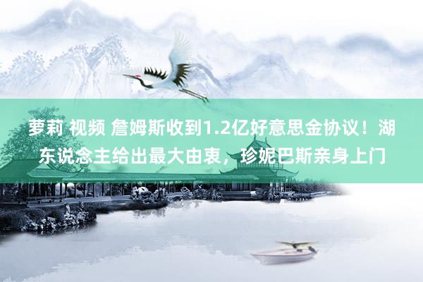 萝莉 视频 詹姆斯收到1.2亿好意思金协议！湖东说念主给出最大由衷，珍妮巴斯亲身上门