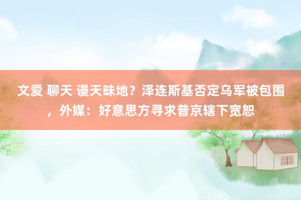 文爱 聊天 谩天昧地？泽连斯基否定乌军被包围，外媒：好意思方寻求普京辖下宽恕
