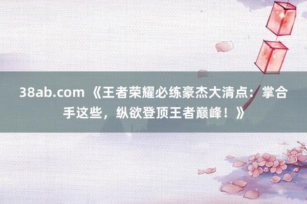 38ab.com 《王者荣耀必练豪杰大清点：掌合手这些，纵欲登顶王者巅峰！》