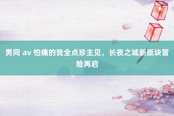 男同 av 怕痛的我全点珍主见，长夜之城新版块冒险再启