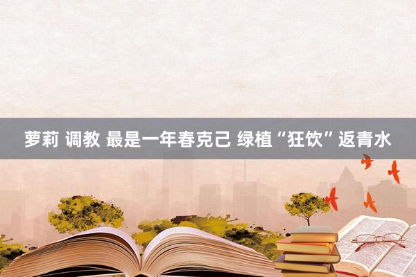 萝莉 调教 最是一年春克己 绿植“狂饮”返青水