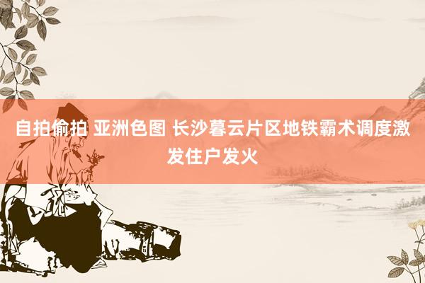 自拍偷拍 亚洲色图 长沙暮云片区地铁霸术调度激发住户发火