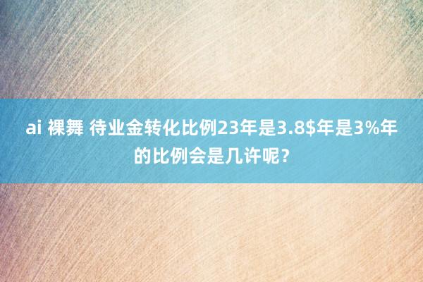ai 裸舞 待业金转化比例23年是3.8$年是3%年的比例会是几许呢？