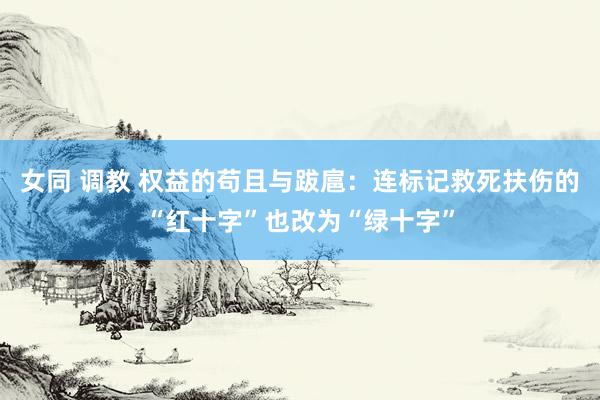 女同 调教 权益的苟且与跋扈：连标记救死扶伤的“红十字”也改为“绿十字”