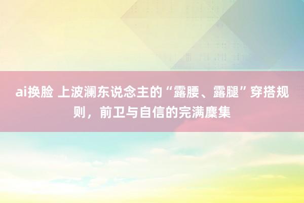 ai换脸 上波澜东说念主的“露腰、露腿”穿搭规则，前卫与自信的完满麇集