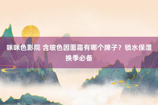 咪咪色影院 含玻色因面霜有哪个牌子？锁水保湿换季必备