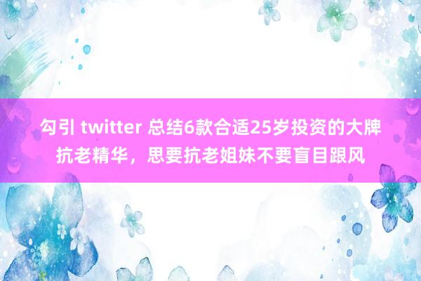 勾引 twitter 总结6款合适25岁投资的大牌抗老精华，思要抗老姐妹不要盲目跟风