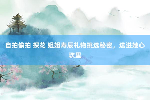 自拍偷拍 探花 姐姐寿辰礼物挑选秘密，送进她心坎里