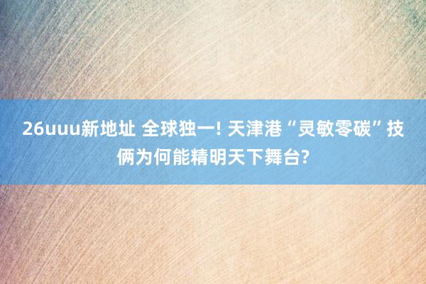 26uuu新地址 全球独一! 天津港“灵敏零碳”技俩为何能精明天下舞台?