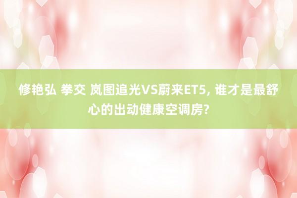 修艳弘 拳交 岚图追光VS蔚来ET5， 谁才是最舒心的出动健康空调房?