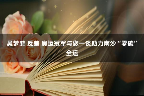 吴梦菲 反差 奥运冠军与您一谈助力南沙“零碳”全运