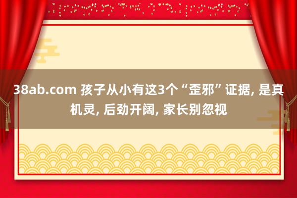38ab.com 孩子从小有这3个“歪邪”证据， 是真机灵， 后劲开阔， 家长别忽视