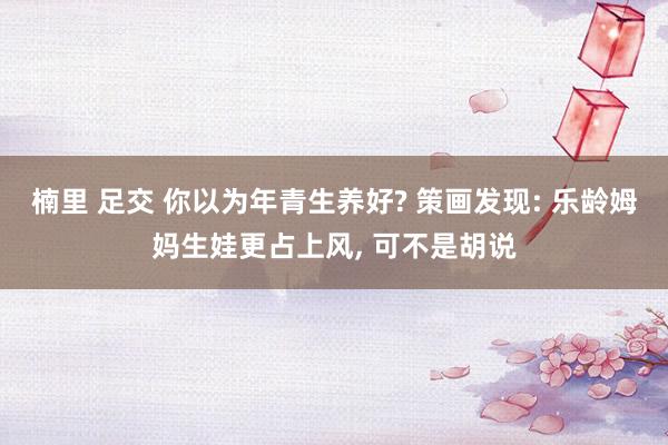 楠里 足交 你以为年青生养好? 策画发现: 乐龄姆妈生娃更占上风， 可不是胡说