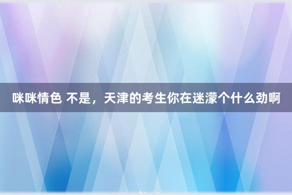 咪咪情色 不是,天津的考生你在迷濛个什么劲啊