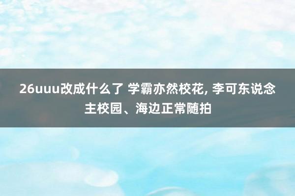 26uuu改成什么了 学霸亦然校花， 李可东说念主校园、海边正常随拍