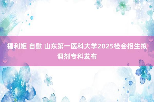 福利姬 自慰 山东第一医科大学2025检会招生拟调剂专科发布