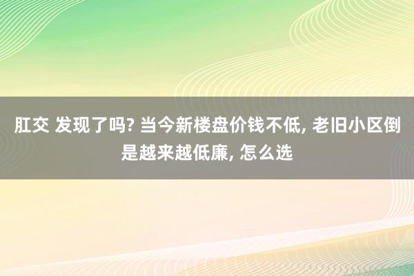 肛交 发现了吗? 当今新楼盘价钱不低， 老旧小区倒是越来越低廉， 怎么选