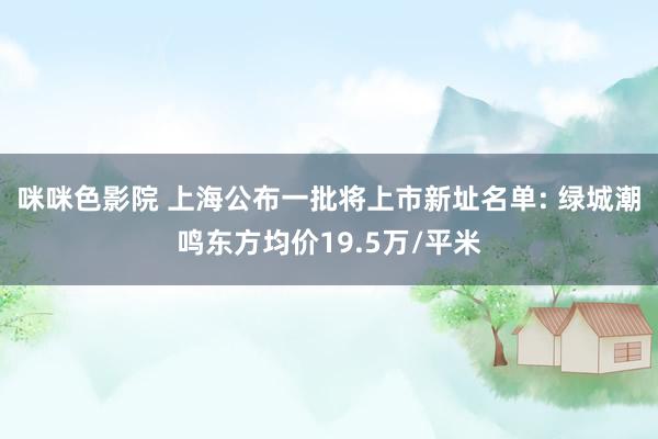 咪咪色影院 上海公布一批将上市新址名单: 绿城潮鸣东方均价19.5万/平米