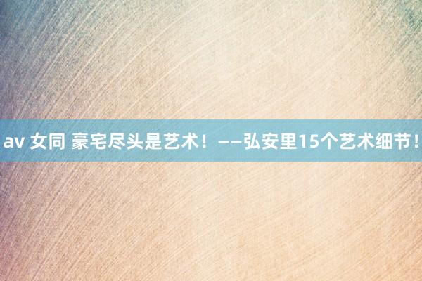 av 女同 豪宅尽头是艺术！——弘安里15个艺术细节！