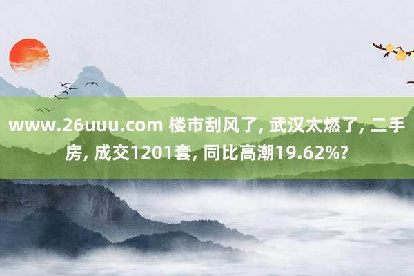 www.26uuu.com 楼市刮风了， 武汉太燃了， 二手房， 成交1201套， 同比高潮19.62%?