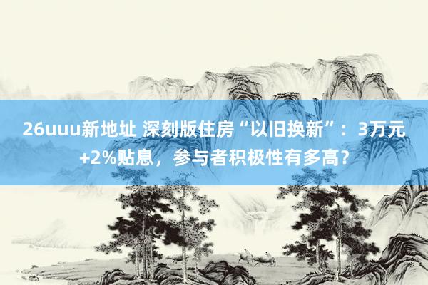 26uuu新地址 深刻版住房“以旧换新”：3万元+2%贴息，参与者积极性有多高？