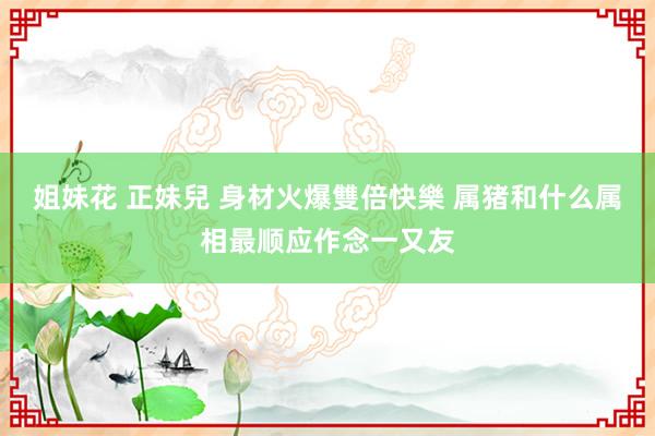 姐妹花 正妹兒 身材火爆雙倍快樂 属猪和什么属相最顺应作念一又友