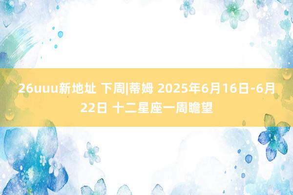 26uuu新地址 下周|蒂姆 2025年6月16日-6月22日 十二星座一周瞻望