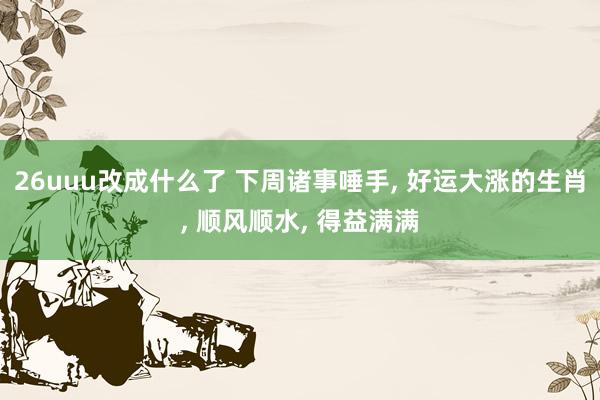26uuu改成什么了 下周诸事唾手， 好运大涨的生肖， 顺风顺水， 得益满满