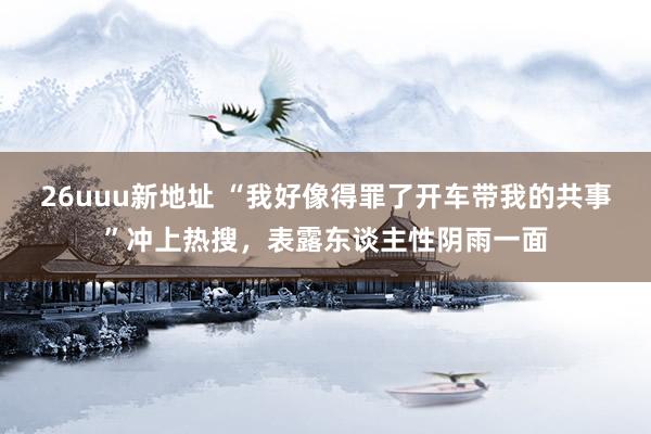 26uuu新地址 “我好像得罪了开车带我的共事”冲上热搜，表露东谈主性阴雨一面