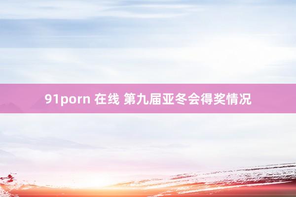 91porn 在线 第九届亚冬会得奖情况