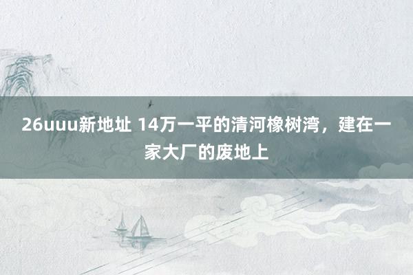 26uuu新地址 14万一平的清河橡树湾，建在一家大厂的废地上